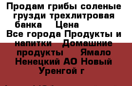 Продам грибы соленые грузди трехлитровая банка  › Цена ­ 1 300 - Все города Продукты и напитки » Домашние продукты   . Ямало-Ненецкий АО,Новый Уренгой г.